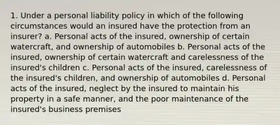 1. Under a personal liability policy in which of the following circumstances would an insured have the protection from an insurer? a. Personal acts of the insured, ownership of certain watercraft, and ownership of automobiles b. Personal acts of the insured, ownership of certain watercraft and carelessness of the insured's children c. Personal acts of the insured, carelessness of the insured's children, and ownership of automobiles d. Personal acts of the insured, neglect by the insured to maintain his property in a safe manner, and the poor maintenance of the insured's business premises