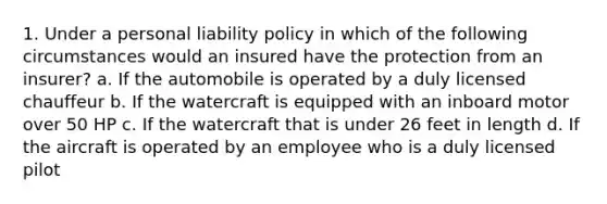 1. Under a personal liability policy in which of the following circumstances would an insured have the protection from an insurer? a. If the automobile is operated by a duly licensed chauffeur b. If the watercraft is equipped with an inboard motor over 50 HP c. If the watercraft that is under 26 feet in length d. If the aircraft is operated by an employee who is a duly licensed pilot