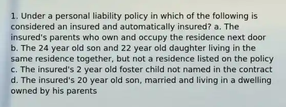 1. Under a personal liability policy in which of the following is considered an insured and automatically insured? a. The insured's parents who own and occupy the residence next door b. The 24 year old son and 22 year old daughter living in the same residence together, but not a residence listed on the policy c. The insured's 2 year old foster child not named in the contract d. The insured's 20 year old son, married and living in a dwelling owned by his parents