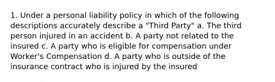 1. Under a personal liability policy in which of the following descriptions accurately describe a "Third Party" a. The third person injured in an accident b. A party not related to the insured c. A party who is eligible for compensation under Worker's Compensation d. A party who is outside of the insurance contract who is injured by the insured