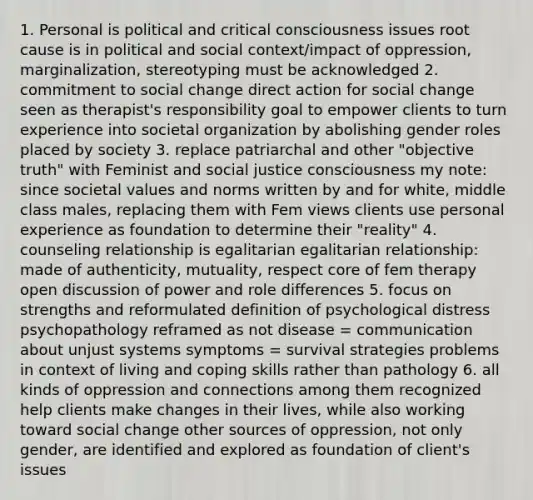 1. Personal is political and critical consciousness issues root cause is in political and social context/impact of oppression, marginalization, stereotyping must be acknowledged 2. commitment to social change direct action for social change seen as therapist's responsibility goal to empower clients to turn experience into societal organization by abolishing gender roles placed by society 3. replace patriarchal and other "objective truth" with Feminist and social justice consciousness my note: since societal values and norms written by and for white, middle class males, replacing them with Fem views clients use personal experience as foundation to determine their "reality" 4. counseling relationship is egalitarian egalitarian relationship: made of authenticity, mutuality, respect core of fem therapy open discussion of power and role differences 5. focus on strengths and reformulated definition of psychological distress psychopathology reframed as not disease = communication about unjust systems symptoms = survival strategies problems in context of living and coping skills rather than pathology 6. all kinds of oppression and connections among them recognized help clients make changes in their lives, while also working toward social change other sources of oppression, not only gender, are identified and explored as foundation of client's issues