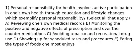 1) Personal responsibility for health involves active participation in one's own health through education and lifestyle changes. Which exemplify personal responsibility? (Select all that apply.) A) Reviewing one's own medical records B) Monitoring the positive and negative effects of prescription and over-the-counter medications C) Avoiding tobacco and recreational drug use D) Showing up for scheduled tests and procedures E) Eating the types of foods one most enjoys