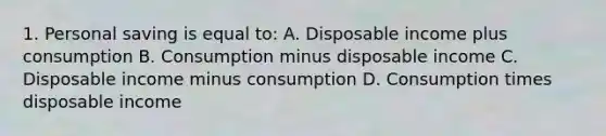 1. Personal saving is equal to: A. Disposable income plus consumption B. Consumption minus disposable income C. Disposable income minus consumption D. Consumption times disposable income