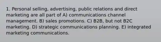 1. Personal selling, advertising, public relations and direct marketing are all part of A) communications channel management. B) sales promotions. C) B2B, but not B2C marketing. D) strategic communications planning. E) integrated marketing communications.