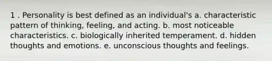 1 . Personality is best defined as an individual's a. characteristic pattern of thinking, feeling, and acting. b. most noticeable characteristics. c. biologically inherited temperament. d. hidden thoughts and emotions. e. unconscious thoughts and feelings.