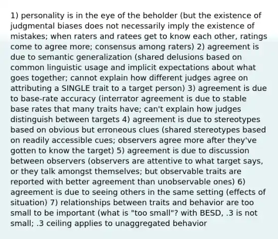 1) personality is in the eye of the beholder (but the existence of judgmental biases does not necessarily imply the existence of mistakes; when raters and ratees get to know each other, ratings come to agree more; consensus among raters) 2) agreement is due to semantic generalization (shared delusions based on common linguistic usage and implicit expectations about what goes together; cannot explain how different judges agree on attributing a SINGLE trait to a target person) 3) agreement is due to base-rate accuracy (interrator agreement is due to stable base rates that many traits have; can't explain how judges distinguish between targets 4) agreement is due to stereotypes based on obvious but erroneous clues (shared stereotypes based on readily accessible cues; observers agree more after they've gotten to know the target) 5) agreement is due to discussion between observers (observers are attentive to what target says, or they talk amongst themselves; but observable traits are reported with better agreement than unobservable ones) 6) agreement is due to seeing others in the same setting (effects of situation) 7) relationships between traits and behavior are too small to be important (what is "too small"? with BESD, .3 is not small; .3 ceiling applies to unaggregated behavior