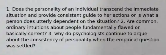 1. Does the personality of an individual transcend the immediate situation and provide consistent guide to her actions or is what a person does utterly dependent on the situation? 2. Are common, ordinary intuitions about people fundamentally flawed or basically correct? 3. why do psychologists continue to argue about the consistency of personality when the empirical question was settled?