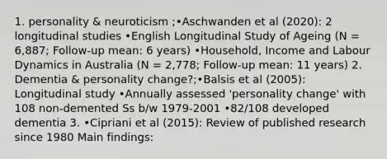 1. personality & neuroticism ;•Aschwanden et al (2020): 2 longitudinal studies •English Longitudinal Study of Ageing (N = 6,887; Follow-up mean: 6 years) •Household, Income and Labour Dynamics in Australia (N = 2,778; Follow-up mean: 11 years) 2. Dementia & personality change?;•Balsis et al (2005): Longitudinal study •Annually assessed 'personality change' with 108 non-demented Ss b/w 1979-2001 •82/108 developed dementia 3. •Cipriani et al (2015): Review of published research since 1980 Main findings: