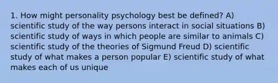 1. How might personality psychology best be defined? A) scientific study of the way persons interact in social situations B) scientific study of ways in which people are similar to animals C) scientific study of the theories of Sigmund Freud D) scientific study of what makes a person popular E) scientific study of what makes each of us unique