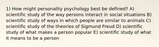 1) How might personality psychology best be defined? A) scientific study of the way persons interact in social situations B) scientific study of ways in which people are similar to animals C) scientific study of the theories of Sigmund Freud D) scientific study of what makes a person popular E) scientific study of what it means to be a person