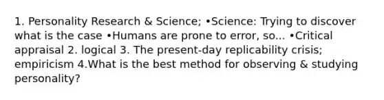 1. Personality Research & Science; •Science: Trying to discover what is the case •Humans are prone to error, so... •Critical appraisal 2. logical 3. The present-day replicability crisis; empiricism 4.What is the best method for observing & studying personality?