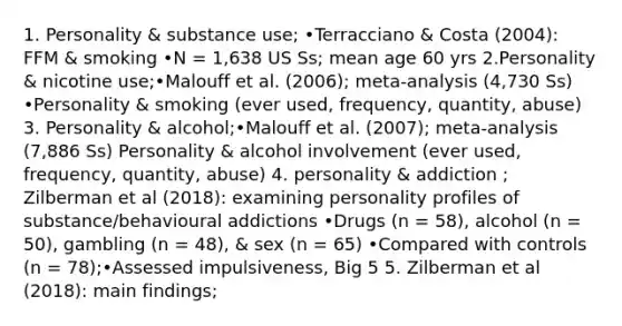 1. Personality & substance use; •Terracciano & Costa (2004): FFM & smoking •N = 1,638 US Ss; mean age 60 yrs 2.Personality & nicotine use;•Malouff et al. (2006); meta-analysis (4,730 Ss) •Personality & smoking (ever used, frequency, quantity, abuse) 3. Personality & alcohol;•Malouff et al. (2007); meta-analysis (7,886 Ss) Personality & alcohol involvement (ever used, frequency, quantity, abuse) 4. personality & addiction ; Zilberman et al (2018): examining personality profiles of substance/behavioural addictions •Drugs (n = 58), alcohol (n = 50), gambling (n = 48), & sex (n = 65) •Compared with controls (n = 78);•Assessed impulsiveness, Big 5 5. Zilberman et al (2018): main findings;