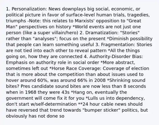 1. Personalization: News downplays big social, economic, or political picture in favor of surface-level human trials, tragedies, triumphs -Note: this relates to Marxists' opposition to "Great Man" perspectives on history *World events are not just one person (like a super villain/hero) 2. Dramatization: "Stories" rather than "analyses"; focus on the present *Diminish possibility that people can learn something useful 3. Fragmentation: Stories are not tied into each other to reveal pattern *All the things going on, how they are connected 4. Authority-Disorder Bias: Emphasis on authority role in social order *More abstract, sometimes left out *Horse Race Coverage: Coverage of election that is more about the competition than about issues used to hover around 60%, was around 66% in 2008 *Shrinking sound bites? Pres candidate sound bites are now less than 8 seconds when in 1968 they were 43s *Hang on, eventually the government will come fix it for you *Lulls us into dependency, don't start w/self-determination **24 hour cable news should have reversed that trend towards "bumper sticker" politics, but obviously has not done so