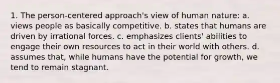 1. The person-centered approach's view of human nature: a. views people as basically competitive. b. states that humans are driven by irrational forces. c. emphasizes clients' abilities to engage their own resources to act in their world with others. d. assumes that, while humans have the potential for growth, we tend to remain stagnant.