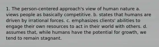 1. The person-centered approach's view of human nature a. views people as basically competitive. b. states that humans are driven by irrational forces. c. emphasizes clients' abilities to engage their own resources to act in their world with others. d. assumes that, while humans have the potential for growth, we tend to remain stagnant.