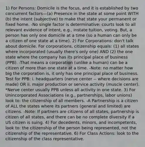 1) For Persons: Domicile is the focus, and it is established by two concurrent factors—(a) Presence in the state at some point WITH (b) the intent (subjective) to make that state your permanent or fixed home. -No single factor is determinative: courts look to all relevant evidence of intent, e.g., instate tuition, voting. But, a person has only one domicile at a time (so a human can only be a citizen of one state at a time). 2) For Corporations: don't talk about domicile. For corporations, citizenship equals: (1) all states where incorporated (usually there's only one) AND (2) the one state where the company has its principal place of business (PPB). -That means a corporation (unlike a human) can be a citizen of more than one state at a time. -Note: no matter how big the corporation is, it only has one principal place of business. Test for PPB: i. headquarters (nerve center -- where decisions are made) OR ii. major production or service activity (muscle center). *Nerve center usually PPB unless all activity in one state. 3) For Unincorporated Associations (e.g., partnerships, labor unions) look to: the citizenship of all members. -A Partnership is a citizen of ALL the states where its partners (general and limited) are citizens. -Note: If partners are citizens of all states, partnership is citizen of all states, and there can be no complete diversity if a US citizen is suing. 4) For decedents, minors, and incompetents, look to: the citizenship of the person being represented, not the citizenship of the representative. 6) For Class Actions: look to the citizenship of the class representative.