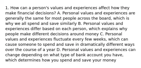 1. How can a person's values and experiences affect how they make financial decisions? A. Personal values and experiences are generally the same for most people across the board, which is why we all spend and save similarly B. Personal values and experiences differ based on each person, which explains why people make different decisions around money C. Personal values and experiences fluctuate every few weeks, which can cause someone to spend and save in dramatically different ways over the course of a year D. Personal values and experiences can change depending on what type of bank account you have, which determines how you spend and save your money