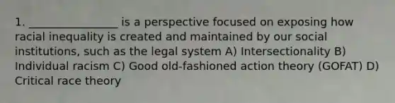 1. ________________ is a perspective focused on exposing how racial inequality is created and maintained by our social institutions, such as the legal system A) Intersectionality B) Individual racism C) Good old-fashioned action theory (GOFAT) D) Critical race theory