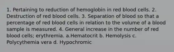 1. Pertaining to reduction of hemoglobin in red blood cells. 2. Destruction of red blood cells. 3. Separation of blood so that a percentage of red blood cells in relation to the volume of a blood sample is measured. 4. General increase in the number of red blood cells; erythremia. a.Hematocrit b. Hemolysis c. Polycythemia vera d. Hypochromic