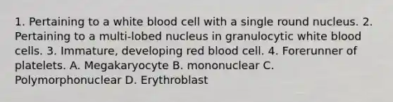 1. Pertaining to a white blood cell with a single round nucleus. 2. Pertaining to a multi-lobed nucleus in granulocytic white blood cells. 3. Immature, developing red blood cell. 4. Forerunner of platelets. A. Megakaryocyte B. mononuclear C. Polymorphonuclear D. Erythroblast