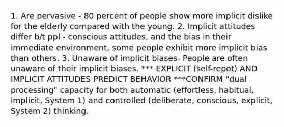 1. Are pervasive - 80 percent of people show more implicit dislike for the elderly compared with the young. 2. Implicit attitudes differ b/t ppl - conscious attitudes, and the bias in their immediate environment, some people exhibit more implicit bias than others. 3. Unaware of implicit biases- People are often unaware of their implicit biases. *** EXPLICIT (self-repot) AND IMPLICIT ATTITUDES PREDICT BEHAVIOR ***CONFIRM "dual processing" capacity for both automatic (effortless, habitual, implicit, System 1) and controlled (deliberate, conscious, explicit, System 2) thinking.