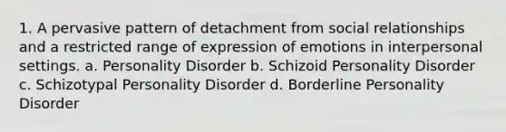 1. A pervasive pattern of detachment from social relationships and a restricted range of expression of emotions in interpersonal settings. a. Personality Disorder b. Schizoid Personality Disorder c. Schizotypal Personality Disorder d. Borderline Personality Disorder