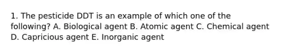 1. The pesticide DDT is an example of which one of the following? A. Biological agent B. Atomic agent C. Chemical agent D. Capricious agent E. Inorganic agent