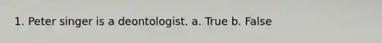 1. Peter singer is a deontologist. a. True b. False