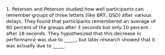 1. Peterson and Peterson studied how well participants can remember groups of three letters (like BRT, QSD) after various delays. They found that participants remembered an average of 80 percent of the groups after 3 seconds but only 10 percent after 18 seconds. They hypothesized that this decrease in performance was due to _____, but later research showed that it was actually due to _____.