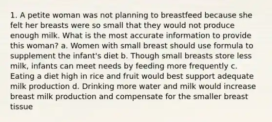 1. A petite woman was not planning to breastfeed because she felt her breasts were so small that they would not produce enough milk. What is the most accurate information to provide this woman? a. Women with small breast should use formula to supplement the infant's diet b. Though small breasts store less milk, infants can meet needs by feeding more frequently c. Eating a diet high in rice and fruit would best support adequate milk production d. Drinking more water and milk would increase breast milk production and compensate for the smaller breast tissue