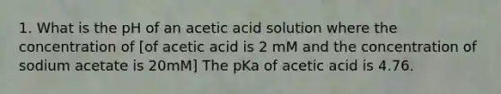 1. What is the pH of an acetic acid solution where the concentration of [of acetic acid is 2 mM and the concentration of sodium acetate is 20mM] The pKa of acetic acid is 4.76.