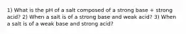 1) What is the pH of a salt composed of a strong base + strong acid? 2) When a salt is of a strong base and weak acid? 3) When a salt is of a weak base and strong acid?