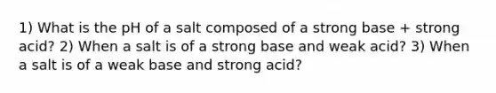 1) What is the pH of a salt composed of a strong base + strong acid? 2) When a salt is of a strong base and weak acid? 3) When a salt is of a weak base and strong acid?