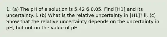 1. (a) The pH of a solution is 5.42 6 0.05. Find [H1] and its uncertainty. i. (b) What is the relative uncertainty in [H1]? ii. (c) Show that the relative uncertainty depends on the uncertainty in pH, but not on the value of pH.