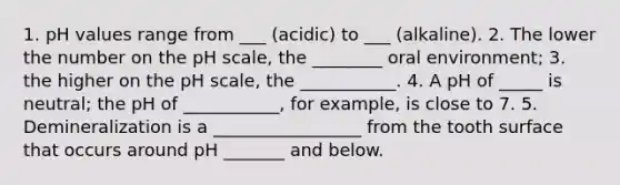 1. pH values range from ___ (acidic) to ___ (alkaline). 2. The lower the number on the pH scale, the ________ oral environment; 3. the higher on the pH scale, the ___________. 4. A pH of _____ is neutral; the pH of ___________, for example, is close to 7. 5. Demineralization is a _________________ from the tooth surface that occurs around pH _______ and below.