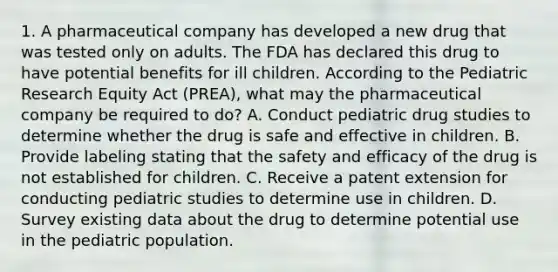 1. A pharmaceutical company has developed a new drug that was tested only on adults. The FDA has declared this drug to have potential benefits for ill children. According to the Pediatric Research Equity Act (PREA), what may the pharmaceutical company be required to do? A. Conduct pediatric drug studies to determine whether the drug is safe and effective in children. B. Provide labeling stating that the safety and efficacy of the drug is not established for children. C. Receive a patent extension for conducting pediatric studies to determine use in children. D. Survey existing data about the drug to determine potential use in the pediatric population.