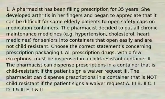 1. A pharmacist has been filling prescription for 35 years. She developed arthritis in her fingers and began to appreciate that it can be difficult for some elderly patients to open safety caps on medication containers. The pharmacist decided to put all chronic maintenance medicines (e.g, hypertension, cholesterol, heart medicines) for seniors into containers that open easily and are not child-resistant. Choose the correct statement's concerning prescription packaging I. All prescription drugs, with a few exceptions, must be dispensed in a child-resistant container II. The pharmacist can dispense prescriptions in a container that is child-resistant if the patient sign a waiver request III. The pharmacist can dispense prescriptions in a container that is NOT child-resistant if the patient signs a waiver request A. III B. II C. I D. I & III E. I & II