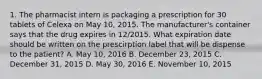 1. The pharmacist intern is packaging a prescription for 30 tablets of Celexa on May 10, 2015. The manufacturer's container says that the drug expires in 12/2015. What expiration date should be written on the prescirption label that will be dispense to the patient? A. May 10, 2016 B. December 23, 2015 C. December 31, 2015 D. May 30, 2016 E. November 10, 2015