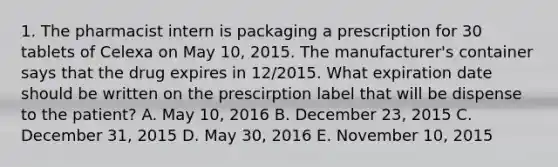 1. The pharmacist intern is packaging a prescription for 30 tablets of Celexa on May 10, 2015. The manufacturer's container says that the drug expires in 12/2015. What expiration date should be written on the prescirption label that will be dispense to the patient? A. May 10, 2016 B. December 23, 2015 C. December 31, 2015 D. May 30, 2016 E. November 10, 2015