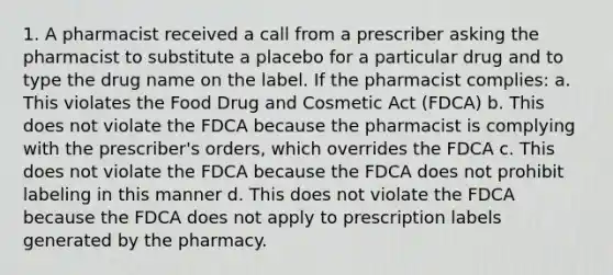 1. A pharmacist received a call from a prescriber asking the pharmacist to substitute a placebo for a particular drug and to type the drug name on the label. If the pharmacist complies: a. This violates the Food Drug and Cosmetic Act (FDCA) b. This does not violate the FDCA because the pharmacist is complying with the prescriber's orders, which overrides the FDCA c. This does not violate the FDCA because the FDCA does not prohibit labeling in this manner d. This does not violate the FDCA because the FDCA does not apply to prescription labels generated by the pharmacy.