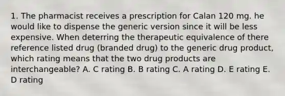 1. The pharmacist receives a prescription for Calan 120 mg. he would like to dispense the generic version since it will be less expensive. When deterring the therapeutic equivalence of there reference listed drug (branded drug) to the generic drug product, which rating means that the two drug products are interchangeable? A. C rating B. B rating C. A rating D. E rating E. D rating