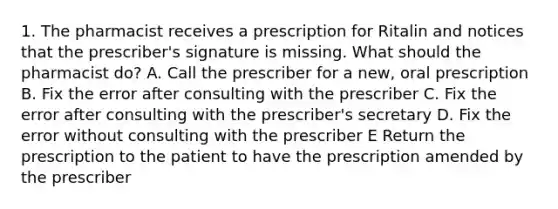 1. The pharmacist receives a prescription for Ritalin and notices that the prescriber's signature is missing. What should the pharmacist do? A. Call the prescriber for a new, oral prescription B. Fix the error after consulting with the prescriber C. Fix the error after consulting with the prescriber's secretary D. Fix the error without consulting with the prescriber E Return the prescription to the patient to have the prescription amended by the prescriber