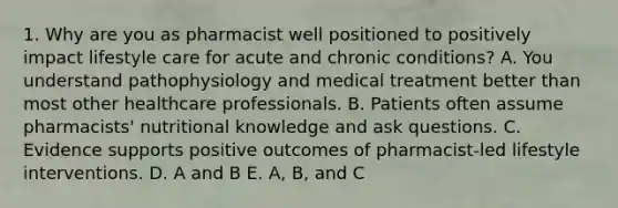 1. Why are you as pharmacist well positioned to positively impact lifestyle care for acute and chronic conditions? A. You understand pathophysiology and medical treatment better than most other healthcare professionals. B. Patients often assume pharmacists' nutritional knowledge and ask questions. C. Evidence supports positive outcomes of pharmacist-led lifestyle interventions. D. A and B E. A, B, and C