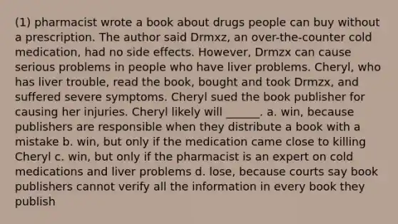 (1) pharmacist wrote a book about drugs people can buy without a prescription. The author said Drmxz, an over-the-counter cold medication, had no side effects. However, Drmzx can cause serious problems in people who have liver problems. Cheryl, who has liver trouble, read the book, bought and took Drmzx, and suffered severe symptoms. Cheryl sued the book publisher for causing her injuries. Cheryl likely will ______. a. win, because publishers are responsible when they distribute a book with a mistake b. win, but only if the medication came close to killing Cheryl c. win, but only if the pharmacist is an expert on cold medications and liver problems d. lose, because courts say book publishers cannot verify all the information in every book they publish