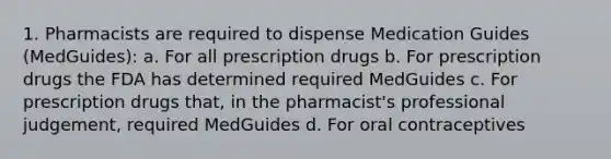 1. Pharmacists are required to dispense Medication Guides (MedGuides): a. For all prescription drugs b. For prescription drugs the FDA has determined required MedGuides c. For prescription drugs that, in the pharmacist's professional judgement, required MedGuides d. For oral contraceptives