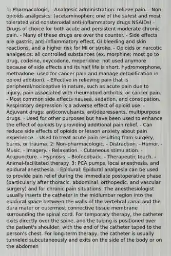 1: Pharmacologic, - Analgesic administration: relieve pain. - Non-opioids analgesics: (acetaminophen: one of the safest and most tolerated and nonsteroidal anti-inflammatory drugs NSAIDs) - Drugs of choice for both acute and persistent moderate chronic pain. - Many of these drugs are over the counter. - Side effects are gastric, anti-inflammatory effect, GI bleeding and skin reactions, and a higher risk for MI or stroke. - Opioids or narcotic analgesics: all controlled substances (ex. morphine: most go to drug, codeine, oxycodone, meperidine: not used anymore because of side effects and its half life is short, hydromorphone, methadone: used for cancer pain and manage detoxification in opioid addition). - Effective in relieving pain that is peripheral/nociceptive in nature, such as acute pain due to injury, pain associated with rheumatoid arthritis, or cancer pain. - Most common side effects nausea, sedation, and constipation. Respiratory depression is a adverse effect of opioid use. - Adjuvant drugs: anticonvulsants, antidepressants, multipurpose drugs. - Used for other purposes but have been used to enhance the effect of opioids by providing additional pain relief. - Can reduce side effects of opioids or lesson anxiety about pain experience. - Used to treat acute pain resulting from surgery, burns, or trauma. 2: Non-pharmacologic, - Distraction. - Humor. - Music. - Imagery. - Relaxation. - Cutaneous stimulation. - Acupuncture. - Hypnosis. - Biofeedback. - Therapeutic touch. - Animal-facilitated therapy. 3: PCA pumps, local anesthesia, and epidural anesthesia. - Epidural: Epidural analgesia can be used to provide pain relief during the immediate postoperative phase (particularly after thoracic, abdominal, orthopedic, and vascular surgery) and for chronic pain situations. The anesthesiologist usually inserts the catheter in the midlumbar region into the epidural space between the walls of the vertebral canal and the dura mater or outermost connective tissue membrane surrounding the spinal cord. For temporary therapy, the catheter exits directly over the spine, and the tubing is positioned over the patient's shoulder, with the end of the catheter taped to the person's chest. For long-term therapy, the catheter is usually tunneled subcutaneously and exits on the side of the body or on the abdomen