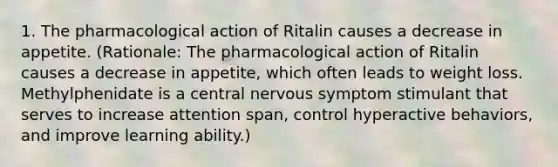 1. The pharmacological action of Ritalin causes a decrease in appetite. (Rationale: The pharmacological action of Ritalin causes a decrease in appetite, which often leads to weight loss. Methylphenidate is a central nervous symptom stimulant that serves to increase attention span, control hyperactive behaviors, and improve learning ability.)