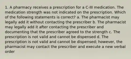 1. A pharmacy receives a prescription for a C-III medication. The medication strength was not indicated on the prescription. Which of the following statements is correct? a. The pharmacist may legally add it without contacting the prescriber b. The pharmacist may legally add it after contacting the prescriber and documenting that the prescriber agreed to the strength c. The prescription is not valid and cannot be dispensed d. The prescription is not valid and cannot be dispensed; however, the pharmacist may contact the prescriber and execute a new verbal order