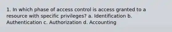 1. In which phase of access control is access granted to a resource with specific privileges? a. Identification b. Authentication c. Authorization d. Accounting