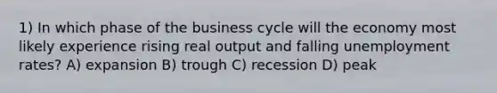 1) In which phase of the business cycle will the economy most likely experience rising real output and falling <a href='https://www.questionai.com/knowledge/kh7PJ5HsOk-unemployment-rate' class='anchor-knowledge'>unemployment rate</a>s? A) expansion B) trough C) recession D) peak